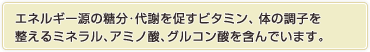 エネルギー源の糖分･代謝を促すビタミン･体の調子を
整えるミネラル､アミノ酸､グルコン酸を含んでいます｡